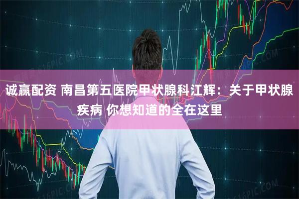 诚赢配资 南昌第五医院甲状腺科江辉：关于甲状腺疾病 你想知道的全在这里