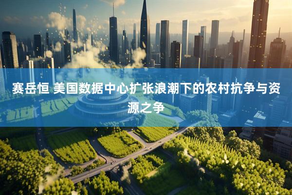 赛岳恒 美国数据中心扩张浪潮下的农村抗争与资源之争