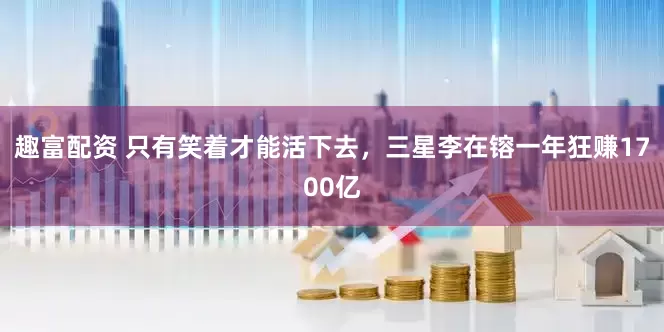 趣富配资 只有笑着才能活下去，三星李在镕一年狂赚1700亿
