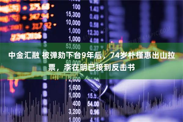 中金汇融 被弹劾下台9年后，74岁朴槿惠出山拉票，李在明已接到反击书