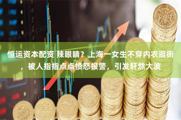 恒运资本配资 辣眼睛?上海一女生不穿内衣逛街,被人指指点点愤怒报警,引发轩然大波