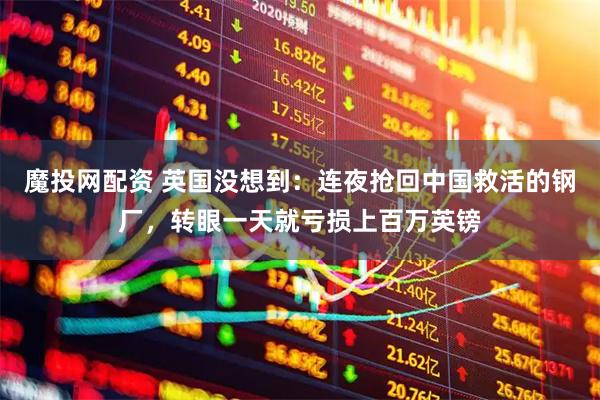 魔投网配资 英国没想到：连夜抢回中国救活的钢厂，转眼一天就亏损上百万英镑